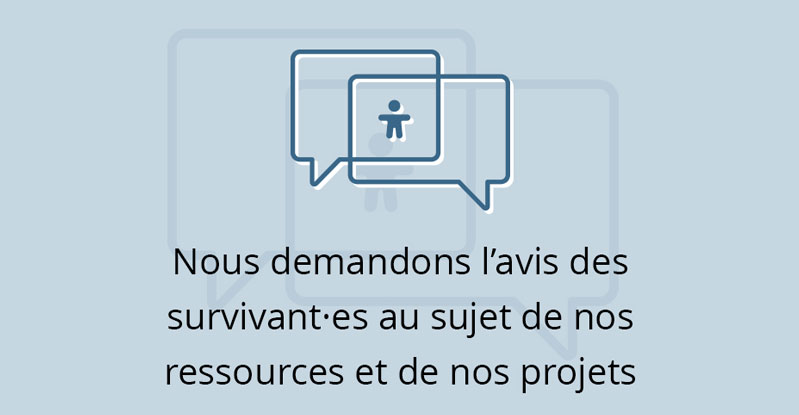 Nous demandons l’avis des survivant·es au sujet de nos ressources et de nos projets.